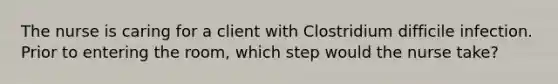 The nurse is caring for a client with Clostridium difficile infection. Prior to entering the room, which step would the nurse take?