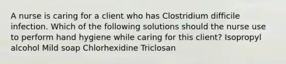 A nurse is caring for a client who has Clostridium difficile infection. Which of the following solutions should the nurse use to perform hand hygiene while caring for this client? Isopropyl alcohol Mild soap Chlorhexidine Triclosan