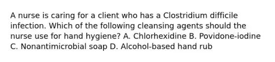 A nurse is caring for a client who has a Clostridium difficile infection. Which of the following cleansing agents should the nurse use for hand hygiene? A. Chlorhexidine B. Povidone-iodine C. Nonantimicrobial soap D. Alcohol-based hand rub