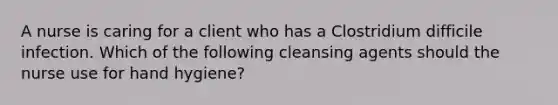 A nurse is caring for a client who has a Clostridium difficile infection. Which of the following cleansing agents should the nurse use for hand hygiene?