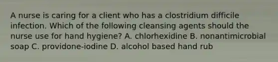 A nurse is caring for a client who has a clostridium difficile infection. Which of the following cleansing agents should the nurse use for hand hygiene? A. chlorhexidine B. nonantimicrobial soap C. providone-iodine D. alcohol based hand rub