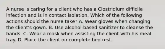 A nurse is caring for a client who has a Clostridium difficile infection and is in contact isolation. Which of the following actions should the nurse take? A. Wear gloves when changing the client's gown. B. Use alcohol-based sanitizer to cleanse the hands. C. Wear a mask when assisting the client with his meal tray. D. Place the client on complete bed rest.