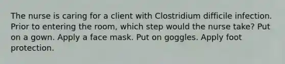 The nurse is caring for a client with Clostridium difficile infection. Prior to entering the room, which step would the nurse take? Put on a gown. Apply a face mask. Put on goggles. Apply foot protection.