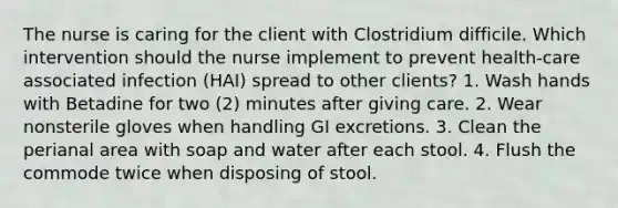 The nurse is caring for the client with Clostridium difficile. Which intervention should the nurse implement to prevent health-care associated infection (HAI) spread to other clients? 1. Wash hands with Betadine for two (2) minutes after giving care. 2. Wear nonsterile gloves when handling GI excretions. 3. Clean the perianal area with soap and water after each stool. 4. Flush the commode twice when disposing of stool.