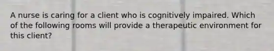 A nurse is caring for a client who is cognitively impaired. Which of the following rooms will provide a therapeutic environment for this client?