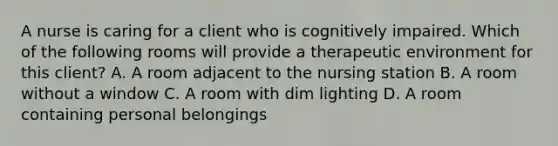 A nurse is caring for a client who is cognitively impaired. Which of the following rooms will provide a therapeutic environment for this client? A. A room adjacent to the nursing station B. A room without a window C. A room with dim lighting D. A room containing personal belongings