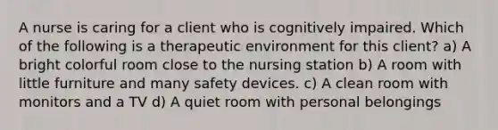 A nurse is caring for a client who is cognitively impaired. Which of the following is a therapeutic environment for this client? a) A bright colorful room close to the nursing station b) A room with little furniture and many safety devices. c) A clean room with monitors and a TV d) A quiet room with personal belongings