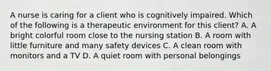 A nurse is caring for a client who is cognitively impaired. Which of the following is a therapeutic environment for this client? A. A bright colorful room close to the nursing station B. A room with little furniture and many safety devices C. A clean room with monitors and a TV D. A quiet room with personal belongings