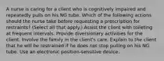 A nurse is caring for a client who is cognitively impaired and repeatedly pulls on his NG tube. Which of the following actions should the nurse take before requesting a prescription for restraints? (Select all that apply.) Assist the client with toileting at frequent intervals. Provide diversionary activities for the client. Involve the family in the client's care. Explain to the client that he will be restrained if he does not stop pulling on his NG tube. Use an electronic position-sensitive device.