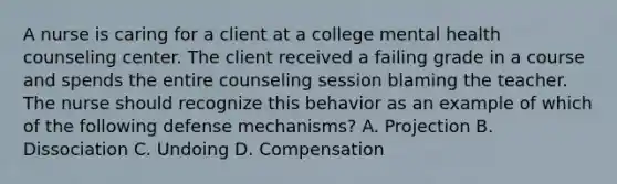 A nurse is caring for a client at a college mental health counseling center. The client received a failing grade in a course and spends the entire counseling session blaming the teacher. The nurse should recognize this behavior as an example of which of the following defense mechanisms? A. Projection B. Dissociation C. Undoing D. Compensation