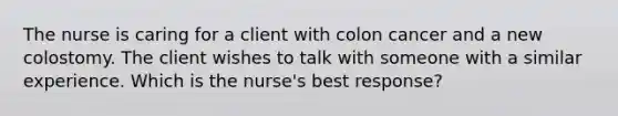 The nurse is caring for a client with colon cancer and a new colostomy. The client wishes to talk with someone with a similar experience. Which is the nurse's best response?