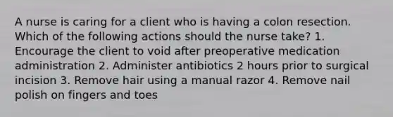 A nurse is caring for a client who is having a colon resection. Which of the following actions should the nurse take? 1. Encourage the client to void after preoperative medication administration 2. Administer antibiotics 2 hours prior to surgical incision 3. Remove hair using a manual razor 4. Remove nail polish on fingers and toes