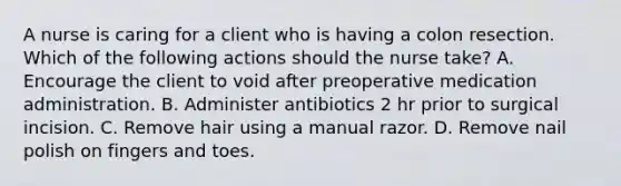 A nurse is caring for a client who is having a colon resection. Which of the following actions should the nurse take? A. Encourage the client to void after preoperative medication administration. B. Administer antibiotics 2 hr prior to surgical incision. C. Remove hair using a manual razor. D. Remove nail polish on fingers and toes.