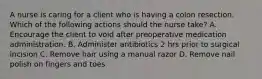 A nurse is caring for a client who is having a colon resection. Which of the following actions should the nurse take? A. Encourage the client to void after preoperative medication administration. B. Administer antibiotics 2 hrs prior to surgical incision C. Remove hair using a manual razor D. Remove nail polish on fingers and toes