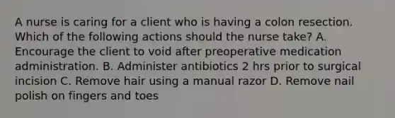 A nurse is caring for a client who is having a colon resection. Which of the following actions should the nurse take? A. Encourage the client to void after preoperative medication administration. B. Administer antibiotics 2 hrs prior to surgical incision C. Remove hair using a manual razor D. Remove nail polish on fingers and toes