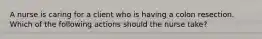 A nurse is caring for a client who is having a colon resection. Which of the following actions should the nurse take?