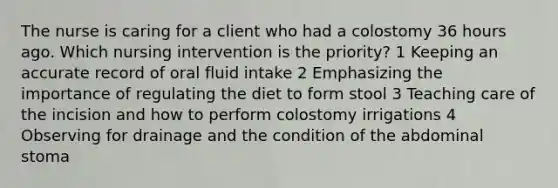 The nurse is caring for a client who had a colostomy 36 hours ago. Which nursing intervention is the priority? 1 Keeping an accurate record of oral fluid intake 2 Emphasizing the importance of regulating the diet to form stool 3 Teaching care of the incision and how to perform colostomy irrigations 4 Observing for drainage and the condition of the abdominal stoma