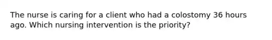 The nurse is caring for a client who had a colostomy 36 hours ago. Which nursing intervention is the priority?