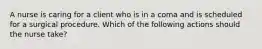 A nurse is caring for a client who is in a coma and is scheduled for a surgical procedure. Which of the following actions should the nurse take?