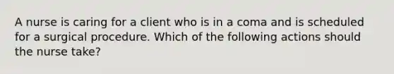 A nurse is caring for a client who is in a coma and is scheduled for a surgical procedure. Which of the following actions should the nurse take?