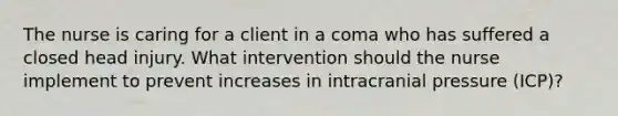 The nurse is caring for a client in a coma who has suffered a closed head injury. What intervention should the nurse implement to prevent increases in intracranial pressure (ICP)?