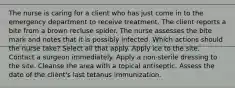 The nurse is caring for a client who has just come in to the emergency department to receive treatment. The client reports a bite from a brown recluse spider. The nurse assesses the bite mark and notes that it is possibly infected. Which actions should the nurse take? Select all that apply. Apply ice to the site. Contact a surgeon immediately. Apply a non-sterile dressing to the site. Cleanse the area with a topical antiseptic. Assess the date of the client's last tetanus immunization.