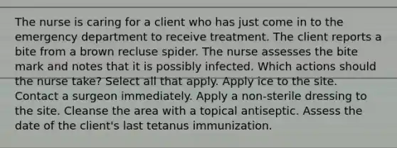 The nurse is caring for a client who has just come in to the emergency department to receive treatment. The client reports a bite from a brown recluse spider. The nurse assesses the bite mark and notes that it is possibly infected. Which actions should the nurse take? Select all that apply. Apply ice to the site. Contact a surgeon immediately. Apply a non-sterile dressing to the site. Cleanse the area with a topical antiseptic. Assess the date of the client's last tetanus immunization.