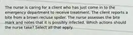 The nurse is caring for a client who has just come in to the emergency department to receive treatment. The client reports a bite from a brown recluse spider. The nurse assesses the bite mark and notes that it is possibly infected. Which actions should the nurse take? Select all that apply.