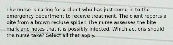 The nurse is caring for a client who has just come in to the emergency department to receive treatment. The client reports a bite from a brown recluse spider. The nurse assesses the bite mark and notes that it is possibly infected. Which actions should the nurse take? Select all that apply.