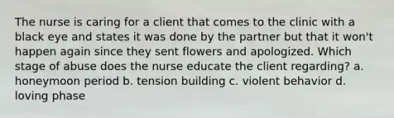 The nurse is caring for a client that comes to the clinic with a black eye and states it was done by the partner but that it won't happen again since they sent flowers and apologized. Which stage of abuse does the nurse educate the client regarding? a. honeymoon period b. tension building c. violent behavior d. loving phase