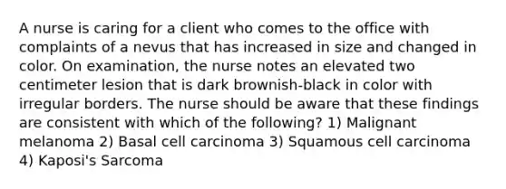 A nurse is caring for a client who comes to the office with complaints of a nevus that has increased in size and changed in color. On examination, the nurse notes an elevated two centimeter lesion that is dark brownish-black in color with irregular borders. The nurse should be aware that these findings are consistent with which of the following? 1) Malignant melanoma 2) Basal cell carcinoma 3) Squamous cell carcinoma 4) Kaposi's Sarcoma