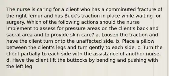 The nurse is caring for a client who has a comminuted fracture of the right femur and has Buck's traction in place while waiting for surgery. Which of the following actions should the nurse implement to assess for pressure areas on the client's back and sacral area and to provide skin care? a. Loosen the traction and have the client turn onto the unaffected side. b. Place a pillow between the client's legs and turn gently to each side. c. Turn the client partially to each side with the assistance of another nurse. d. Have the client lift the buttocks by bending and pushing with the left leg