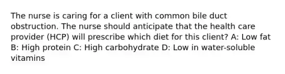 The nurse is caring for a client with common bile duct obstruction. The nurse should anticipate that the health care provider (HCP) will prescribe which diet for this client? A: Low fat B: High protein C: High carbohydrate D: Low in water-soluble vitamins