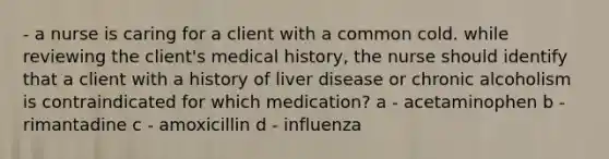 - a nurse is caring for a client with a common cold. while reviewing the client's medical history, the nurse should identify that a client with a history of liver disease or chronic alcoholism is contraindicated for which medication? a - acetaminophen b - rimantadine c - amoxicillin d - influenza