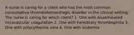 A nurse is caring for a client who has the most common consumptive thrombohemorrhagic disorder in the clinical setting. The nurse is caring for which client? 1. One with disseminated intravascular coagulation 2. One with hereditary thrombophilia 3. One with polycythemia vera 4. One with leukemia