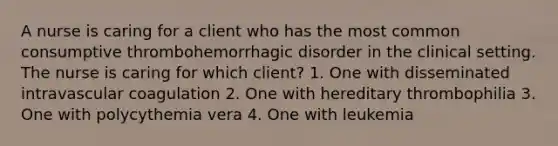 A nurse is caring for a client who has the most common consumptive thrombohemorrhagic disorder in the clinical setting. The nurse is caring for which client? 1. One with disseminated intravascular coagulation 2. One with hereditary thrombophilia 3. One with polycythemia vera 4. One with leukemia