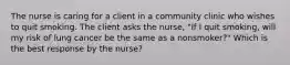 The nurse is caring for a client in a community clinic who wishes to quit smoking. The client asks the​ nurse, "If I quit​ smoking, will my risk of lung cancer be the same as a​ nonsmoker?" Which is the best response by the​ nurse?