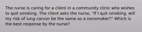 The nurse is caring for a client in a community clinic who wishes to quit smoking. The client asks the​ nurse, "If I quit​ smoking, will my risk of lung cancer be the same as a​ nonsmoker?" Which is the best response by the​ nurse?