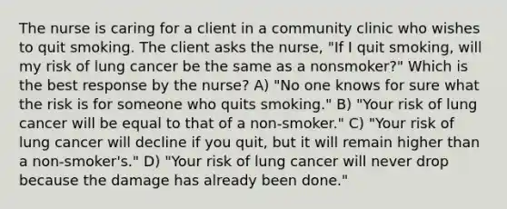 The nurse is caring for a client in a community clinic who wishes to quit smoking. The client asks the nurse, "If I quit smoking, will my risk of lung cancer be the same as a nonsmoker?" Which is the best response by the nurse? A) "No one knows for sure what the risk is for someone who quits smoking." B) "Your risk of lung cancer will be equal to that of a non-smoker." C) "Your risk of lung cancer will decline if you quit, but it will remain higher than a non-smoker's." D) "Your risk of lung cancer will never drop because the damage has already been done."