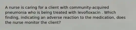 A nurse is caring for a client with community-acquired pneumonia who is being treated with levofloxacin . Which finding, indicating an adverse reaction to the medication, does the nurse monitor the client?