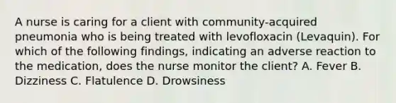 A nurse is caring for a client with community-acquired pneumonia who is being treated with levofloxacin (Levaquin). For which of the following findings, indicating an adverse reaction to the medication, does the nurse monitor the client? A. Fever B. Dizziness C. Flatulence D. Drowsiness