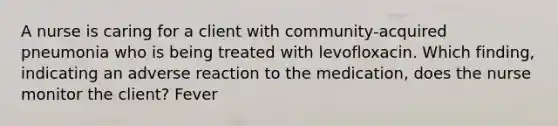 A nurse is caring for a client with community-acquired pneumonia who is being treated with levofloxacin. Which finding, indicating an adverse reaction to the medication, does the nurse monitor the client? Fever