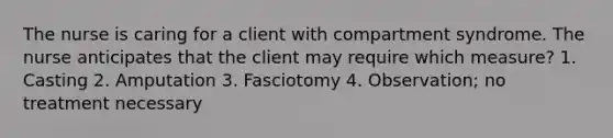 The nurse is caring for a client with compartment syndrome. The nurse anticipates that the client may require which measure? 1. Casting 2. Amputation 3. Fasciotomy 4. Observation; no treatment necessary