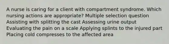 A nurse is caring for a client with compartment syndrome. Which nursing actions are appropriate? Multiple selection question Assisting with splitting the cast Assessing urine output Evaluating the pain on a scale Applying splints to the injured part Placing cold compresses to the affected area