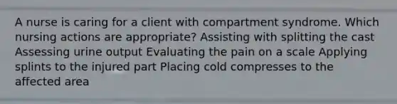 A nurse is caring for a client with compartment syndrome. Which nursing actions are appropriate? Assisting with splitting the cast Assessing urine output Evaluating the pain on a scale Applying splints to the injured part Placing cold compresses to the affected area