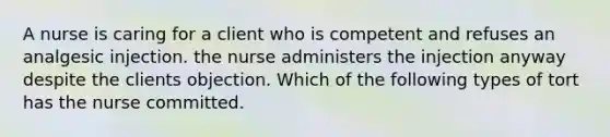 A nurse is caring for a client who is competent and refuses an analgesic injection. the nurse administers the injection anyway despite the clients objection. Which of the following types of tort has the nurse committed.