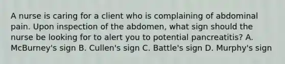 A nurse is caring for a client who is complaining of abdominal pain. Upon inspection of the abdomen, what sign should the nurse be looking for to alert you to potential pancreatitis? A. McBurney's sign B. Cullen's sign C. Battle's sign D. Murphy's sign