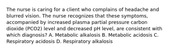 The nurse is caring for a client who complains of headache and blurred vision. The nurse recognizes that these symptoms, accompanied by increased plasma partial pressure carbon dioxide (PCO2) level and decreased pH level, are consistent with which diagnosis? A. Metabolic alkalosis B. Metabolic acidosis C. Respiratory acidosis D. Respiratory alkalosis