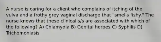 A nurse is caring for a client who complains of itching of the vulva and a frothy grey vaginal discharge that "smells fishy." The nurse knows that these clinical s/s are associated with which of the following? A) Chlamydia B) Genital herpes C) Syphilis D) Trichomoniasis