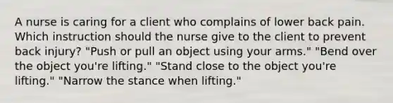 A nurse is caring for a client who complains of lower back pain. Which instruction should the nurse give to the client to prevent back injury? "Push or pull an object using your arms." "Bend over the object you're lifting." "Stand close to the object you're lifting." "Narrow the stance when lifting."